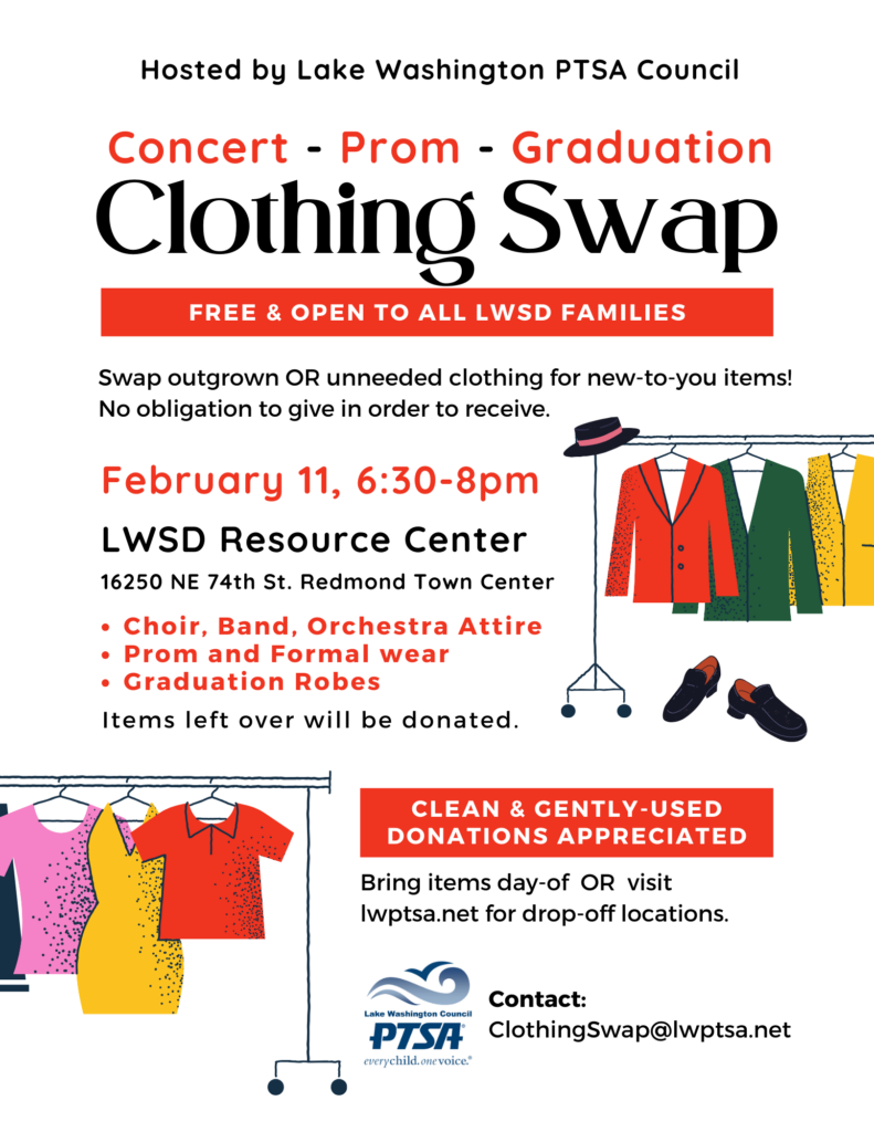 Clothing Swap - hosted by Lake Washington PTSA Council -
Concert Attire, Prom and Formal Wear & Graduation Robes
February 11, 2025, from 6:30 to 8 pm, at the LWSD Resource Center (16250 NE 74th St., Redmond Town Center).
Free and open to all LWSD families!
Swap outgrown or unneeded clothing for new-to-you items. No obligation to give in order to receive.
* Choir, band & orchestra attire
* Prom and formal wear
* Graduation robes
Clean and gently used donations accepted! Bring items the day of the swap, or visit lwptsa.net for drop-off information.
Items left over will be donated.
Contact clothingswap@lwptsa.net for more information.
